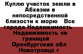 Куплю участок земли в Абхазии в непосредственной близости к морю - Все города Недвижимость » Недвижимость за границей   . Оренбургская обл.,Новотроицк г.